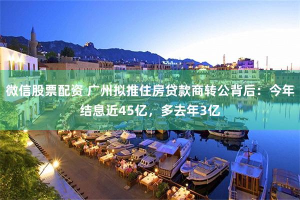 微信股票配资 广州拟推住房贷款商转公背后：今年结息近45亿，多去年3亿